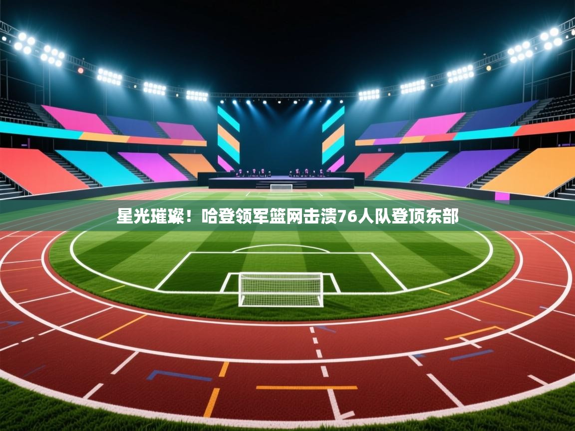 星光璀璨！哈登领军篮网击溃76人队登顶东部  第1张